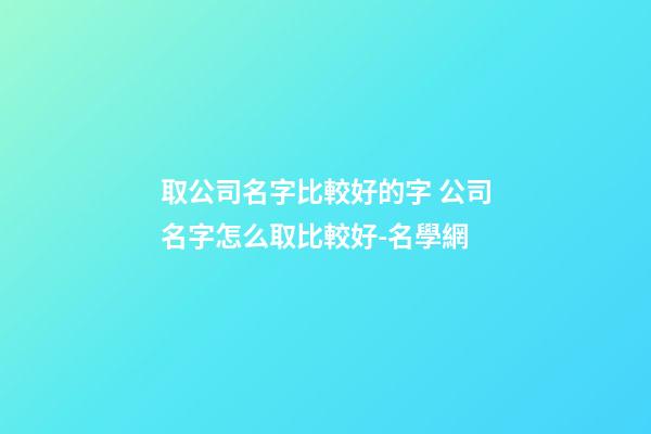 取公司名字比較好的字 公司名字怎么取比較好-名學網